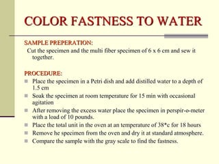 COLOR FASTNESS TO WATER
SAMPLE PREPERATION:
 Cut the specimen and the multi fiber specimen of 6 x 6 cm and sew it
  together.

PROCEDURE:
 Place the specimen in a Petri dish and add distilled water to a depth of
  1.5 cm
 Soak the specimen at room temperature for 15 min with occasional
  agitation
 After removing the excess water place the specimen in perspir-o-meter
  with a load of 10 pounds.
 Place the total unit in the oven at an temperature of 38*c for 18 hours
 Remove he specimen from the oven and dry it at standard atmosphere.
 Compare the sample with the gray scale to find the fastness.
 