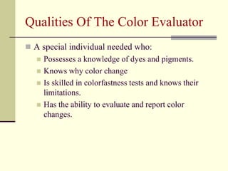 Qualities Of The Color Evaluator
 A special individual needed who:
      Possesses a knowledge of dyes and pigments.
      Knows why color change
      Is skilled in colorfastness tests and knows their
       limitations.
      Has the ability to evaluate and report color
       changes.
 