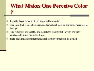 What Makes One Perceive Color
   ?
 Light falls on the object and is partially absorbed.
 The light that is not absorbed is reflected and falls on the color receptors in
  the eye.
 The receptors convert the incident light into stimuli, which are then
  conducted via nerves to the brain.
 Here the stimuli are interpreted and a color perception is formed
 