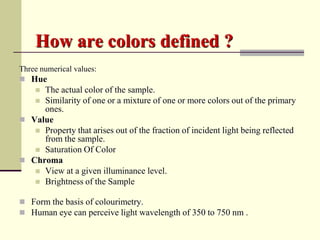How are colors defined ?
Three numerical values:
 Hue
    The actual color of the sample.
    Similarity of one or a mixture of one or more colors out of the primary
     ones.
 Value
    Property that arises out of the fraction of incident light being reflected
     from the sample.
    Saturation Of Color
 Chroma
    View at a given illuminance level.
    Brightness of the Sample


 Form the basis of colourimetry.
 Human eye can perceive light wavelength of 350 to 750 nm .
 
