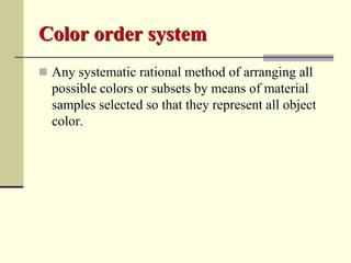 Color order system
 Any systematic rational method of arranging all
  possible colors or subsets by means of material
  samples selected so that they represent all object
  color.
 
