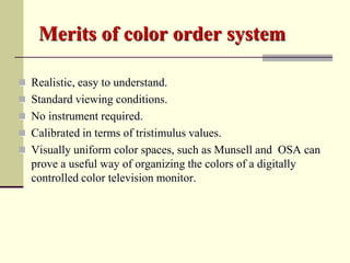 Merits of color order system

 Realistic, easy to understand.
 Standard viewing conditions.
 No instrument required.
 Calibrated in terms of tristimulus values.
 Visually uniform color spaces, such as Munsell and OSA can
  prove a useful way of organizing the colors of a digitally
  controlled color television monitor.
 