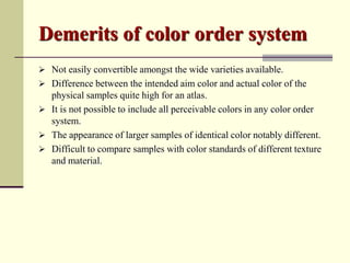 Demerits of color order system
 Not easily convertible amongst the wide varieties available.
 Difference between the intended aim color and actual color of the
  physical samples quite high for an atlas.
 It is not possible to include all perceivable colors in any color order
  system.
 The appearance of larger samples of identical color notably different.
 Difficult to compare samples with color standards of different texture
  and material.
 