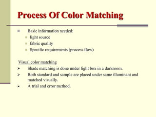 Process Of Color Matching
    Basic information needed:
     light source
     fabric quality
     Specific requirements (process flow)


Visual color matching
    Shade matching is done under light box in a darkroom.
    Both standard and sample are placed under same illuminant and
     matched visually.
    A trial and error method.
 
