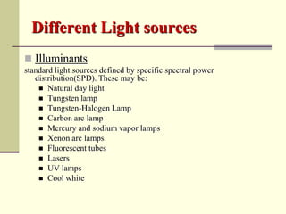 Different Light sources
 Illuminants
standard light sources defined by specific spectral power
   distribution(SPD). These may be:
     Natural day light
     Tungsten lamp
     Tungsten-Halogen Lamp
     Carbon arc lamp
     Mercury and sodium vapor lamps
     Xenon arc lamps
     Fluorescent tubes
     Lasers
     UV lamps
     Cool white
 