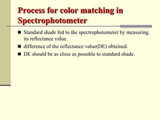 Process for color matching in
Spectrophotometer
 Standard shade fed to the spectrophotometer by measuring
  its reflectance value.
 difference of the reflectance value(DE) obtained.
 DE should be as close as possible to standard shade.
 
