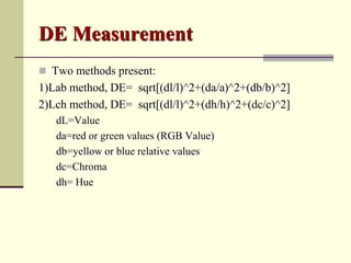 DE Measurement
 Two methods present:
1)Lab method, DE= sqrt[(dl/l)^2+(da/a)^2+(db/b)^2]
2)Lch method, DE= sqrt[(dl/l)^2+(dh/h)^2+(dc/c)^2]
   dL=Value
   da=red or green values (RGB Value)
   db=yellow or blue relative values
   dc=Chroma
   dh= Hue
 