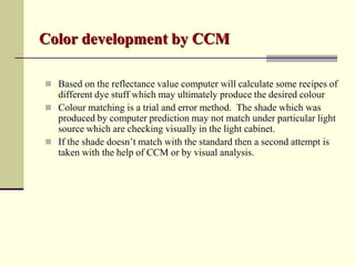 Color development by CCM

 Based on the reflectance value computer will calculate some recipes of
  different dye stuff which may ultimately produce the desired colour
 Colour matching is a trial and error method. The shade which was
  produced by computer prediction may not match under particular light
  source which are checking visually in the light cabinet.
 If the shade doesn’t match with the standard then a second attempt is
  taken with the help of CCM or by visual analysis.
 