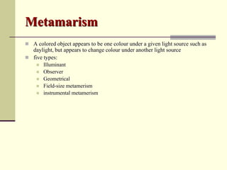 Metamarism
 A colored object appears to be one colour under a given light source such as
  daylight, but appears to change colour under another light source
 five types:
       Illuminant
       Observer
       Geometrical
       Field-size metamerism
       instrumental metamerism
 