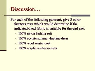 Discussion…
For each of the following garment, give 3 color
  fastness tests which would determine if the
  indicated dyed fabric is suitable for the end use:
   •   100% nylon bathing suit
   •   100% acetate summer daytime dress
   •   100% wool winter coat
   •   100% acrylic winter sweater
 