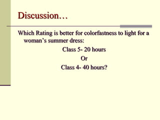 Discussion…
Which Rating is better for colorfastness to light for a
 woman’s summer dress:
                 Class 5- 20 hours
                         Or
                Class 4- 40 hours?
 