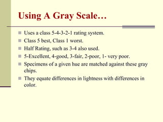 Using A Gray Scale…
 Uses a class 5-4-3-2-1 rating system.
 Class 5 best, Class 1 worst.
 Half Rating, such as 3-4 also used.
 5-Excellent, 4-good, 3-fair, 2-poor, 1- very poor.
 Specimens of a given hue are matched against these gray
  chips.
 They equate differences in lightness with differences in
  color.
 