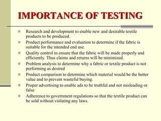 IMPORTANCE OF TESTING
   Research and development to enable new and desirable textile
    products to be produced.
   Product performance and evaluation to determine if the fabric is
    suitable for the intended end use.
   Quality control to ensure that the fabric will be made properly and
    efficiently. Thus claims and returns will be minimized.
   Problem analysis to determine why a fabric or textile product is not
    performing as desired
   Product comparison to determine which material would be the better
    value and to prevent wasteful buying.
   Proper advertising to enable ads to be truthful and not misleading or
    false
   Adherence to government regulations so that the textile product can
    be sold without violating any laws.
 