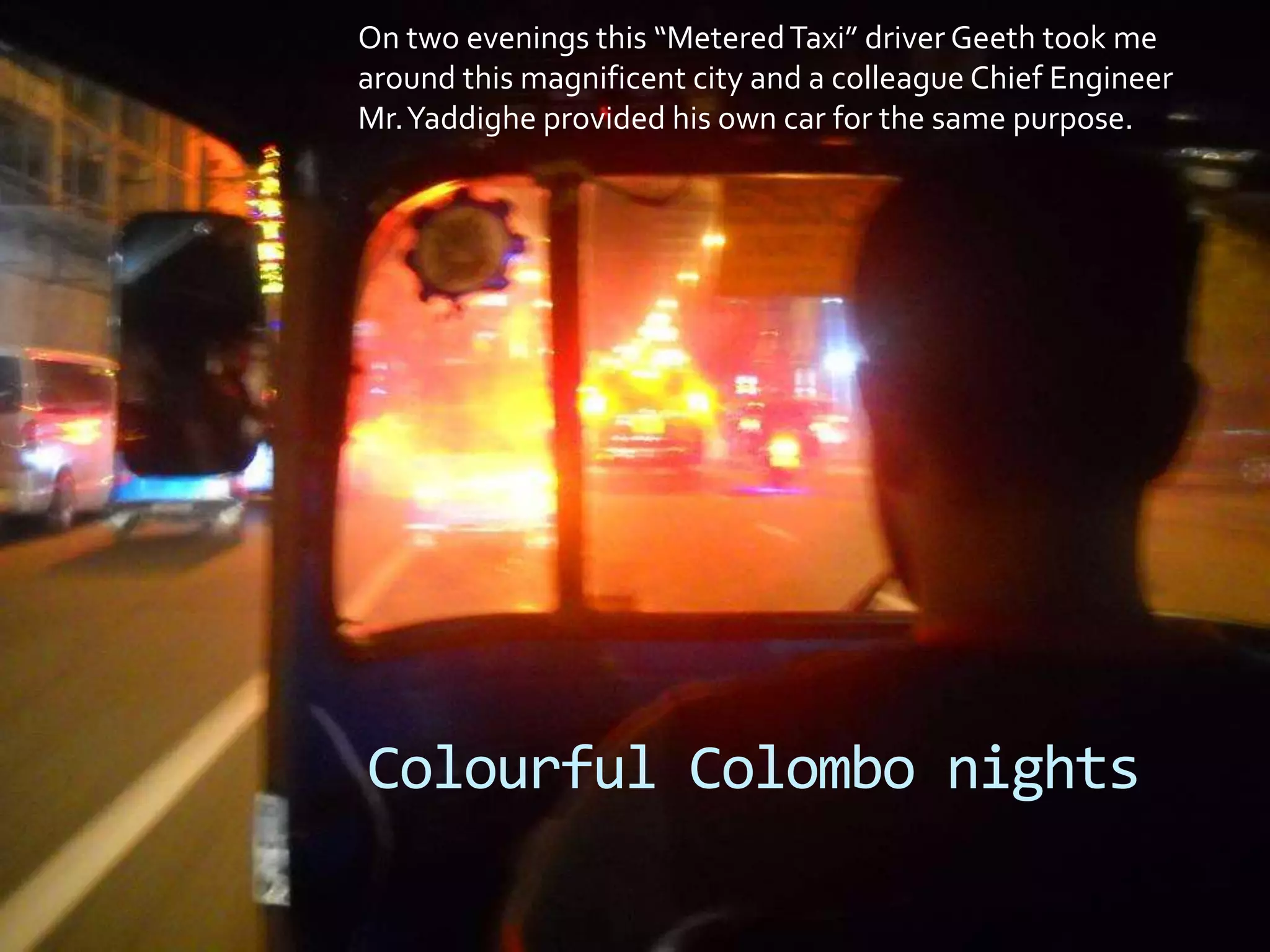 On two evenings this “MeteredTaxi” driver Geeth took me
around this magnificent city and a colleague Chief Engineer
Mr.Yaddighe provided his own car for the same purpose.
Colourful Colombo nights