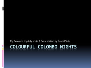 COLOURFUL COLOMBO NIGHTS
My Colombo trip July 2016: A Presentation by Suneel Sule
 