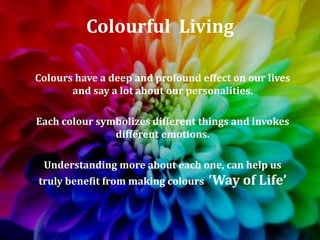 Colourful Living
Colours have a deep and profound effect on our lives
and say a lot about our personalities.
Each colour symbolizes different things and invokes
different emotions.
Understanding more about each one, can help us
truly benefit from making colours ‘Way of Life’
 