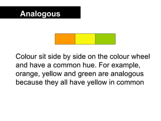Analogous




Colour sit side by side on the colour wheel
and have a common hue. For example,
orange, yellow and green are analogous
because they all have yellow in common
 