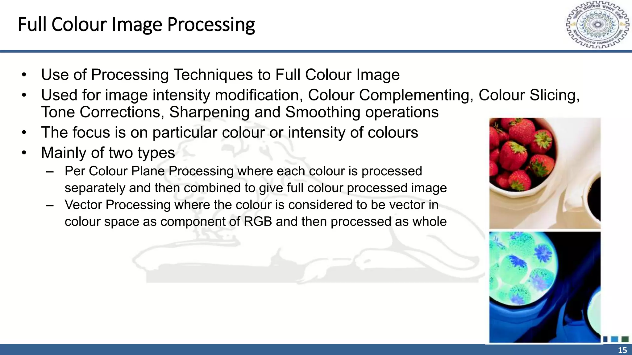 15
Full Colour Image Processing
• Use of Processing Techniques to Full Colour Image
• Used for image intensity modification, Colour Complementing, Colour Slicing,
Tone Corrections, Sharpening and Smoothing operations
• The focus is on particular colour or intensity of colours
• Mainly of two types
– Per Colour Plane Processing where each colour is processed
separately and then combined to give full colour processed image
– Vector Processing where the colour is considered to be vector in
colour space as component of RGB and then processed as whole
 