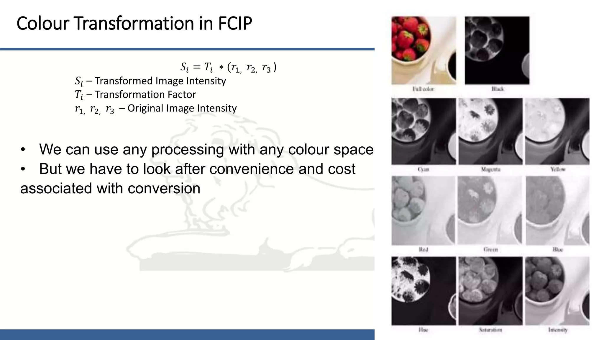 16
Colour Transformation in FCIP
• We can use any processing with any colour space
• But we have to look after convenience and cost
associated with conversion
𝑆𝑖 = 𝑇𝑖 ∗ (𝑟1, 𝑟2, 𝑟3 )
𝑆𝑖 – Transformed Image Intensity
𝑇𝑖 – Transformation Factor
𝑟1, 𝑟2, 𝑟3 – Original Image Intensity
 