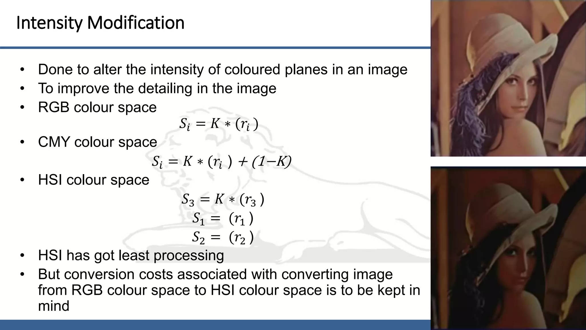 17
Intensity Modification
• Done to alter the intensity of coloured planes in an image
• To improve the detailing in the image
• RGB colour space
𝑆𝑖 = 𝐾 ∗ (𝑟𝑖 )
• CMY colour space
𝑆𝑖 = 𝐾 ∗ (𝑟𝑖 ) + (1−K)
• HSI colour space
𝑆3 = 𝐾 ∗ (𝑟3 )
𝑆1 = (𝑟1 )
𝑆2 = (𝑟2 )
• HSI has got least processing
• But conversion costs associated with converting image
from RGB colour space to HSI colour space is to be kept in
mind
 