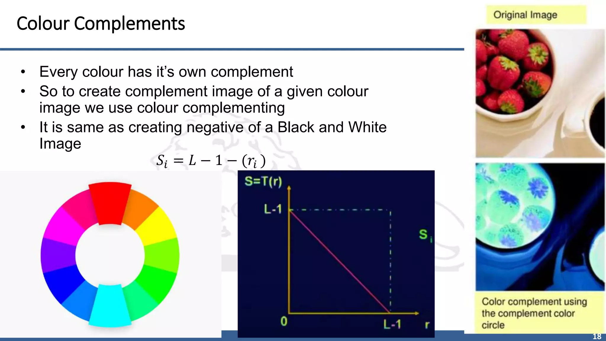 18
Colour Complements
• Every colour has it’s own complement
• So to create complement image of a given colour
image we use colour complementing
• It is same as creating negative of a Black and White
Image
𝑆𝑖 = 𝐿 − 1 − (𝑟𝑖 )
 