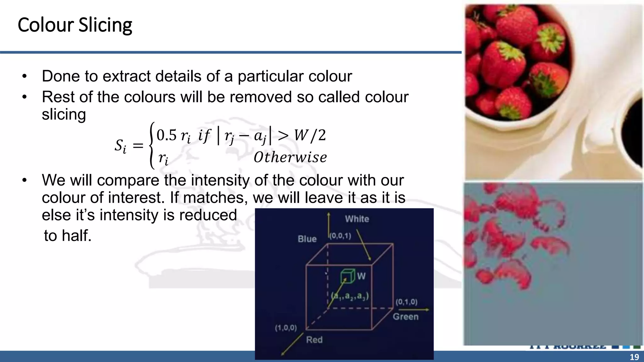 19
Colour Slicing
• Done to extract details of a particular colour
• Rest of the colours will be removed so called colour
slicing
𝑆𝑖 =
0.5 𝑟𝑖 𝑖𝑓 𝑟
𝑗 − 𝑎𝑗 > 𝑊/2
𝑟𝑖 𝑂𝑡ℎ𝑒𝑟𝑤𝑖𝑠𝑒
• We will compare the intensity of the colour with our
colour of interest. If matches, we will leave it as it is
else it’s intensity is reduced
to half.
 