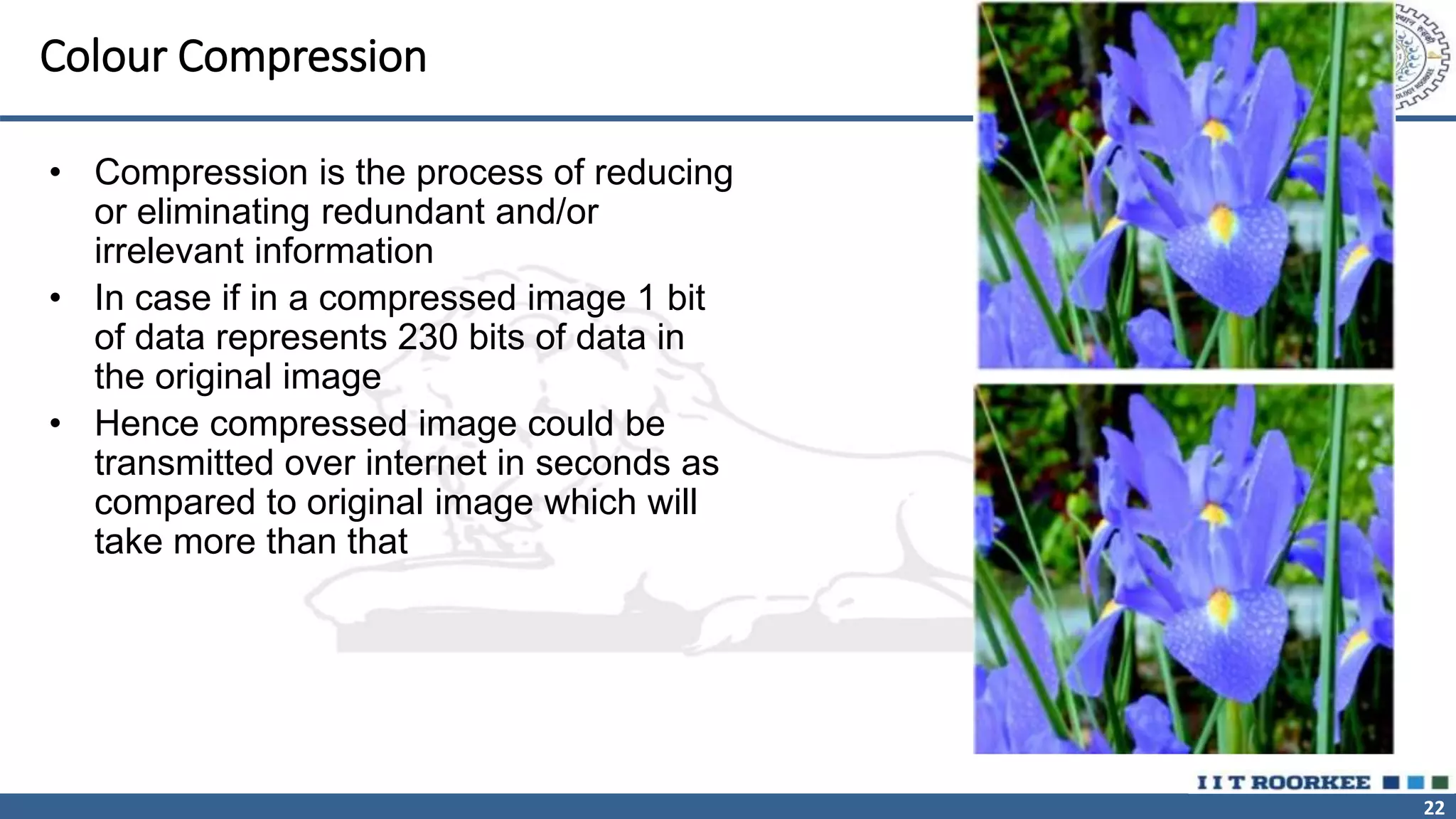 22
Colour Compression
• Compression is the process of reducing
or eliminating redundant and/or
irrelevant information
• In case if in a compressed image 1 bit
of data represents 230 bits of data in
the original image
• Hence compressed image could be
transmitted over internet in seconds as
compared to original image which will
take more than that
 