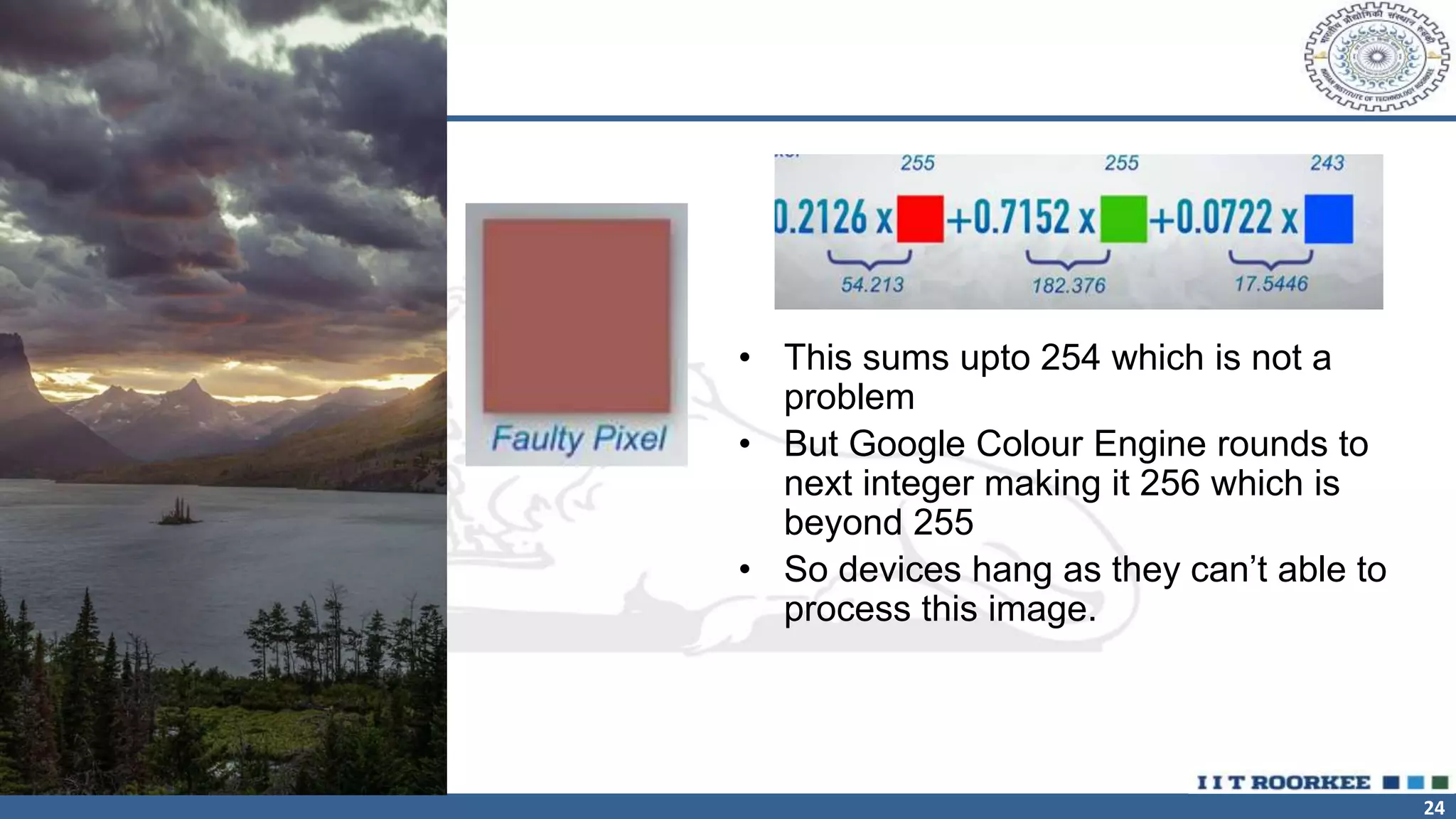 24
• This sums upto 254 which is not a
problem
• But Google Colour Engine rounds to
next integer making it 256 which is
beyond 255
• So devices hang as they can’t able to
process this image.
 