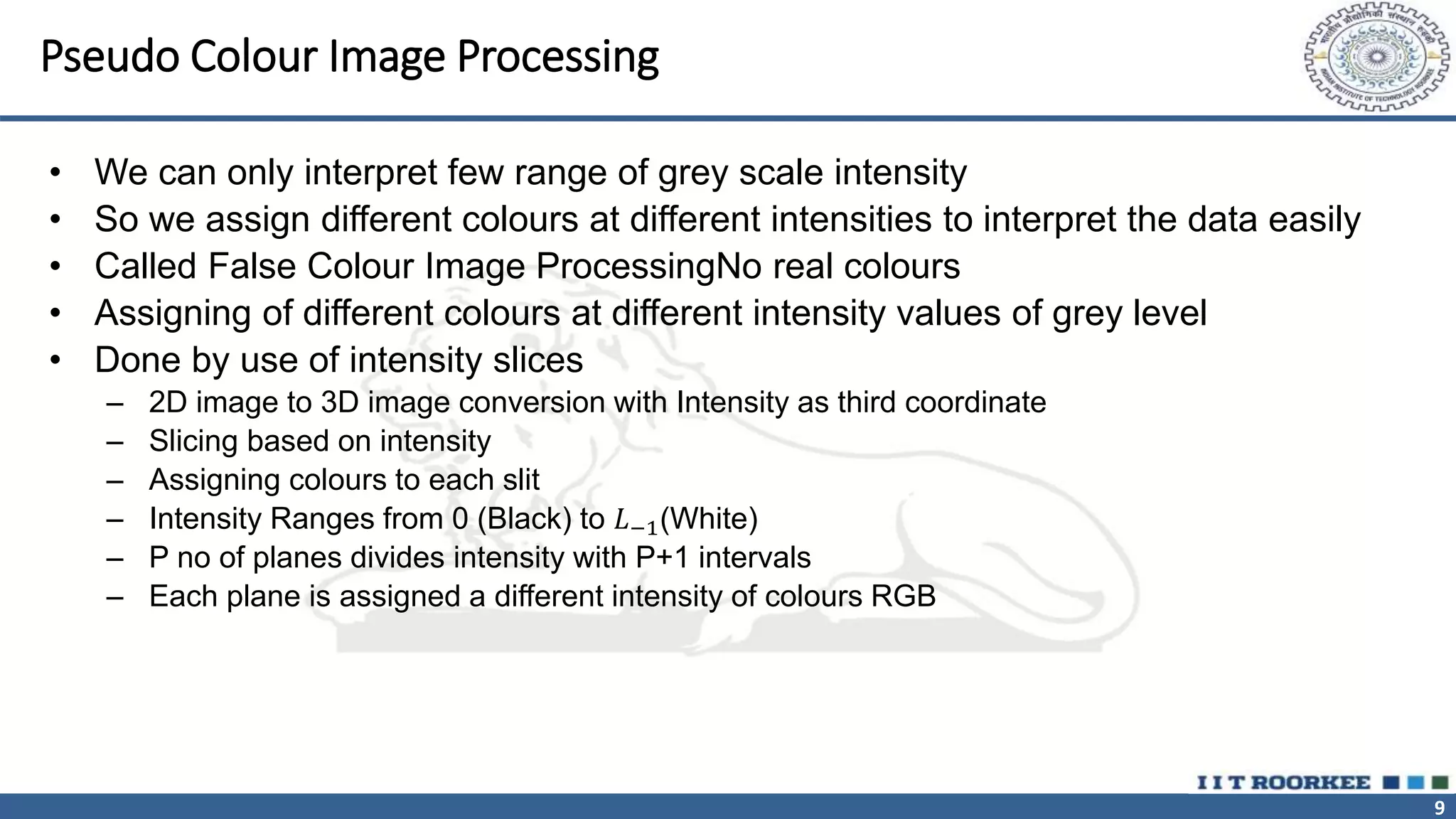 9
Pseudo Colour Image Processing
• We can only interpret few range of grey scale intensity
• So we assign different colours at different intensities to interpret the data easily
• Called False Colour Image ProcessingNo real colours
• Assigning of different colours at different intensity values of grey level
• Done by use of intensity slices
– 2D image to 3D image conversion with Intensity as third coordinate
– Slicing based on intensity
– Assigning colours to each slit
– Intensity Ranges from 0 (Black) to 𝐿−1(White)
– P no of planes divides intensity with P+1 intervals
– Each plane is assigned a different intensity of colours RGB
 