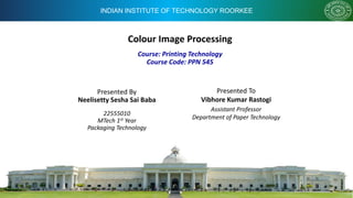 INDIAN INSTITUTE OF TECHNOLOGY ROORKEE
Colour Image Processing
Presented By
Neelisetty Sesha Sai Baba
22555010
MTech 1st Year
Packaging Technology
Course: Printing Technology
Course Code: PPN 545
Presented To
Vibhore Kumar Rastogi
Assistant Professor
Department of Paper Technology
 