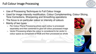 15
Full Colour Image Processing
• Use of Processing Techniques to Full Colour Image
• Used for image intensity modification, Colour Complementing, Colour Slicing,
Tone Corrections, Sharpening and Smoothing operations
• The focus is on particular colour or intensity of colours
• Mainly of two types
– Per Colour Plane Processing where each colour is processed
separately and then combined to give full colour processed image
– Vector Processing where the colour is considered to be vector in
colour space as component of RGB and then processed as whole
 