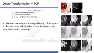 16
Colour Transformation in FCIP
• We can use any processing with any colour space
• But we have to look after convenience and cost
associated with conversion
𝑆𝑖 = 𝑇𝑖 ∗ (𝑟1, 𝑟2, 𝑟3 )
𝑆𝑖 – Transformed Image Intensity
𝑇𝑖 – Transformation Factor
𝑟1, 𝑟2, 𝑟3 – Original Image Intensity
 