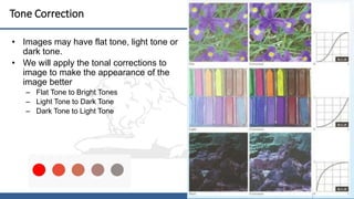 20
Tone Correction
• Images may have flat tone, light tone or
dark tone.
• We will apply the tonal corrections to
image to make the appearance of the
image better
– Flat Tone to Bright Tones
– Light Tone to Dark Tone
– Dark Tone to Light Tone
 