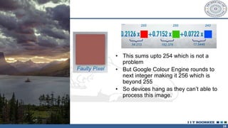 24
• This sums upto 254 which is not a
problem
• But Google Colour Engine rounds to
next integer making it 256 which is
beyond 255
• So devices hang as they can’t able to
process this image.
 