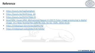 25
Reference
• https://youtu.be/svgZodJgKaU
• https://youtu.be/IbHPLbng_d4
• https://youtu.be/Q25579dA-YY
• Azad MM, Hasan MM, Mohammed Naseer K (2017) Color image processing in digital
image. Int J New Technol Res (IJNTR) 3(3): 56–62. ISSN: 2454–4116
• https://slideplayer.com/slide/6399279/
• https://slideplayer.com/slide/13671016/
 