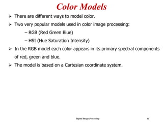 Digital Image Processing 11
Color Models
➢ There are different ways to model color.
➢ Two very popular models used in color image processing:
– RGB (Red Green Blue)
– HSI (Hue Saturation Intensity)
➢ In the RGB model each color appears in its primary spectral components
of red, green and blue.
➢ The model is based on a Cartesian coordinate system.
 