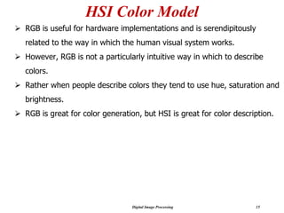 Digital Image Processing 15
HSI Color Model
➢ RGB is useful for hardware implementations and is serendipitously
related to the way in which the human visual system works.
➢ However, RGB is not a particularly intuitive way in which to describe
colors.
➢ Rather when people describe colors they tend to use hue, saturation and
brightness.
➢ RGB is great for color generation, but HSI is great for color description.
 