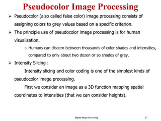 Digital Image Processing 17
Pseudocolor Image Processing
➢ Pseudocolor (also called false color) image processing consists of
assigning colors to grey values based on a specific criterion.
➢ The principle use of pseudocolor image processing is for human
visualisation.
o Humans can discern between thousands of color shades and intensities,
compared to only about two dozen or so shades of grey.
➢ Intensity Slicing :
Intensity slicing and color coding is one of the simplest kinds of
pseudocolor image processing.
First we consider an image as a 3D function mapping spatial
coordinates to intensities (that we can consider heights).
 