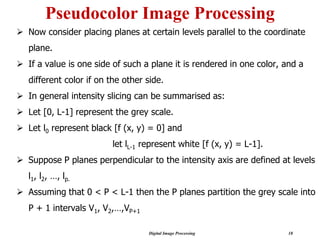 Digital Image Processing 18
Pseudocolor Image Processing
➢ Now consider placing planes at certain levels parallel to the coordinate
plane.
➢ If a value is one side of such a plane it is rendered in one color, and a
different color if on the other side.
➢ In general intensity slicing can be summarised as:
➢ Let [0, L-1] represent the grey scale.
➢ Let l0 represent black [f (x, y) = 0] and
let lL-1 represent white [f (x, y) = L-1].
➢ Suppose P planes perpendicular to the intensity axis are defined at levels
l1, l2, …, lp.
➢ Assuming that 0 < P < L-1 then the P planes partition the grey scale into
P + 1 intervals V1, V2,…,VP+1
 