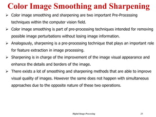 Digital Image Processing 23
Color Image Smoothing and Sharpening
➢ Color image smoothing and sharpening are two important Pre-Processing
techniques within the computer vision field.
➢ Color image smoothing is part of pre-processing techniques intended for removing
possible image perturbations without losing image information.
➢ Analogously, sharpening is a pre-processing technique that plays an important role
for feature extraction in image processing.
➢ Sharpening is in charge of the improvement of the image visual appearance and
enhance the details and borders of the image.
➢ There exists a lot of smoothing and sharpening methods that are able to improve
visual quality of images. However the same does not happen with simultaneous
approaches due to the opposite nature of these two operations.
 