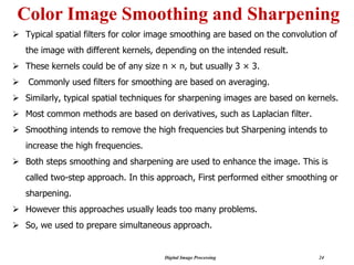 Digital Image Processing 24
Color Image Smoothing and Sharpening
➢ Typical spatial filters for color image smoothing are based on the convolution of
the image with different kernels, depending on the intended result.
➢ These kernels could be of any size n × n, but usually 3 × 3.
➢ Commonly used filters for smoothing are based on averaging.
➢ Similarly, typical spatial techniques for sharpening images are based on kernels.
➢ Most common methods are based on derivatives, such as Laplacian filter.
➢ Smoothing intends to remove the high frequencies but Sharpening intends to
increase the high frequencies.
➢ Both steps smoothing and sharpening are used to enhance the image. This is
called two-step approach. In this approach, First performed either smoothing or
sharpening.
➢ However this approaches usually leads too many problems.
➢ So, we used to prepare simultaneous approach.
 