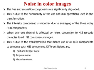 Digital Image Processing 28
Noise in color images
➢ The hue and saturation components are significantly degraded.
➢ This is due to the nonlinearity of the cos and min operations used in the
transformation.
➢ The intensity component is smoother due to averaging of the three noisy
RGB components.
➢ When only one channel is affected by noise, conversion to HIS spreads
the noise to all HSI components images.
➢ This is due to the transformation that makes use of all RGB components
to compute each HSI component. Different Noises are,
1) Salt and Pepper noise
2) Impulse noise
3) Gaussian noise
 