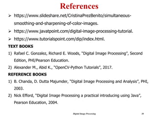 Digital Image Processing 30
References
➢ https://www.slideshare.net/CristinaPrezBenito/simultaneous-
smoothing-and-sharpening-of-color-images.
➢ https://www.javatpoint.com/digital-image-processing-tutorial.
➢ https://www.tutorialspoint.com/dip/index.html.
TEXT BOOKS
1) Rafael C. Gonzalez, Richard E. Woods, “Digital Image Processing”, Second
Edition, PHI/Pearson Education.
2) Alexander M., Abid K., “OpenCV-Python Tutorials”, 2017.
REFERENCE BOOKS
1) B. Chanda, D. Dutta Majumder, “Digital Image Processing and Analysis”, PHI,
2003.
2) Nick Efford, “Digital Image Processing a practical introducing using Java”,
Pearson Education, 2004.
 