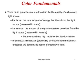 Digital Image Processing 5
Color Fundamentals
➢ Three basic quantities are used to describe the quality of a chromatic
light source:
– Radiance: the total amount of energy that flows from the light
source (measured in watts)
– Luminance: the amount of energy an observer perceives from the
light source (measured in lumens)
• Note we can have high radiance but low luminance
– Brightness: a subjective (practically un-measurable) notion that
embodies the achromatic notion of intensity of light
 