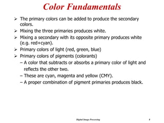 Digital Image Processing 8
Color Fundamentals
➢ The primary colors can be added to produce the secondary
colors.
➢ Mixing the three primaries produces white.
➢ Mixing a secondary with its opposite primary produces white
(e.g. red+cyan).
➢ Primary colors of light (red, green, blue)
➢ Primary colors of pigments (colorants)
– A color that subtracts or absorbs a primary color of light and
reflects the other two.
– These are cyan, magenta and yellow (CMY).
– A proper combination of pigment primaries produces black.
 