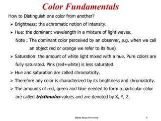 Digital Image Processing 9
Color Fundamentals
How to Distinguish one color from another?
➢ Brightness: the achromatic notion of intensity.
➢ Hue: the dominant wavelength in a mixture of light waves.
Note : The dominant color perceived by an observer, e.g. when we call
an object red or orange we refer to its hue)
➢ Saturation: the amount of white light mixed with a hue. Pure colors are
fully saturated. Pink (red+white) is less saturated.
➢ Hue and saturation are called chromaticity.
➢ Therefore any color is characterized by its brightness and chromaticity.
➢ The amounts of red, green and blue needed to form a particular color
are called tristimulus values and are denoted by X, Y, Z.
 