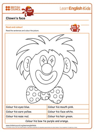 `
www.britishcouncil.org/learnenglishkids
© The British Council, 2016 The United Kingdom’s international organisation for educational opportunities and cultural relations. We are registered in England as a charity.
Clown’s face
Read and colour!
Read the sentences and colour the picture.
Colour his eyes blue. Colour his mouth pink.
Colour his ears yellow. Colour his face white.
Colour his nose red. Colour his hair green.
Colour his bow tie purple and orange.
 