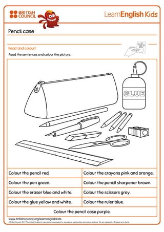 www.britishcouncil.org/learnenglishkids
© British Council, 2017 The United Kingdom’s international organisation for educational opportunities and cultural relations. We are registered in England as a charity.
Pencil case
Read and colour!
Read the sentences and colour the picture.
Colour the pencil red. Colour the crayons pink and orange.
Colour the pen green. Colour the pencil sharpener brown.
Colour the eraser blue and white. Colour the scissors grey.
Colour the glue yellow and white. Colour the ruler blue.
Colour the pencil case purple.
 