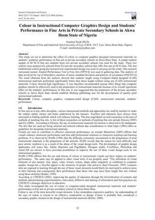 Journal of Education and Practice www.iiste.org
ISSN 2222-1735 (Paper) ISSN 2222-288X (Online)
Vol.5, No.20, 2014
32
Colour in Instructional Computer Graphics Design and Students’
Performance in Fine Arts in Private Secondary Schools in Akwa
Ibom State of Nigeria
Anselem Nyah (Ph.D)
Department of Fine and Industrial Arts,University of Uyo, P.M.B. 1017, Uyo, Akwa Ibom State ,Nigeria
E-mail: anselemnya@yahoo.com
Abstract
This study set out to determine the effect of colour in computer graphics designed instructional materials on
students’ academic performance in fine arts in private secondary schools in Akwa Ibom State. A simple random
sample of 60 SS II fine arts students from two private secondary schools was used for the study. These two
schools were purposively selected from five private secondary schools that offer fine arts at SS II class. The non
randomized control group pre-test-post-test experimental design was used in carrying out the study. One research
instrument named, Student Performance Test in Fine Arts (SPTFA) was used in gathering data. The analysis of
data involved the use of descriptive statistics of mean, standard deviation and analysis of covariance (ANCOVA).
The result obtained from the analysis showed that students taught using Computer-Aided designed (CAD)
instructional materials performed significantly better than those taught without using any (CAD) instructional
materials. Colour showed high significance. It was therefore recommended among other things that computer
graphics should be effectively used in the preparation of instructional materials because of its overall significant
effect on the students’ performances in fine arts. It was suggested that the proprietors of the private secondary
schools in Akwa Ibom State should establish Desktop publishing unit for the development of quality print
instructional materials.
Keywords: Colour, computer graphics, computer-aided design (CAD), instructional materials, students’
performance.
1.0 Introduction
In fine arts as in any other discipline, various instructional methods and approaches are used by teachers to make
the subject matter clearer and better understood by the learners. Teachers and educators have always been
interested in finding methods which will enhance learning. This has engendered several researches in the area of
methods of teaching fine arts. A few of these researchers on methods of teaching fine arts include Ekwere (2005)
and Uti (2006). According to Ekwere, the use of instructional materials for lessons is observed to be inadequate.
The few that are used are being selected and utilized without due consideration to what Ekpo (1988) offers as
guidelines for designing instructional materials.
Visuals are seen to contribute to effective classroom performance, no wonder Mackenzie (2005) affirms that
visuals enhance classroom performance and also add professional solutions to classroom teaching and learning
problems. It is observed by Proffit (1996) that the difficulty commonly encountered in the preparation of print
instructional materials is the preparation of the artwork. Proffit reveals that the reason for such difficulty and
poor artistic rendition is as a result of the abuse of the visual design tools. The development of graphic design
application soft wares like, Adobe illustrator and PageMaker, Designer studio, CorelDraw, Photoshop and
AutoCAD are known to have provided possibilities to improve the use of these visual design tools in our
instructional graphics.
Proffit (1996) affirms that the use and misuse of colour in instructional visuals can have impact on students’
performance. The same may be applied to other visual tools if not properly used. “The utilization of visual
elements of arts namely: line, space, value, texture, colour, shape either singularly or combined in computer
graphic design has a forceful appeal to the emotions of people who perceive them”(Jirousek, 1995). Learners
who are exposed to learning through the use of these visual elements would likely be motivated to achieve more
in their learning and consequently their performance than those who may have been taught fine arts without
using these elements (Rieber, 1990)
According to UNESCO (2002), improving the quality of education through the diversification of contents and
methods and promoting experimentation, innovation, diffusion and sharing of information and best practices are
UNESCO’s strategic objectives in education.
This study investigated the use of colour in computer-aided designed instructional materials and students’
performance in fine arts in private secondary schools in Akwa Ibom State.
Colour is one of the most powerful visual elements. It has tremendous expressive qualities. An understanding of
the uses of colour is crucial to an effective composition in design. Colour is probably best considered a
secondary graphic element in the design of instructional materials (Rieber, 2000).
 