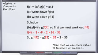 f(x) = 2x2, g(x) = x+3
(a) Write down fg(4)
(b) Write down gf(4)
Solution
(b) gf(4) is g(f(4)) so first we must work out f(4)
f(4) = 2 × 42 = 2 × 16 = 32
So g(f(4)) = g(32) = 32 + 3 = 35
Algebra –
Composite
Functions
Note that we can check values
of functions on Desmos …
 